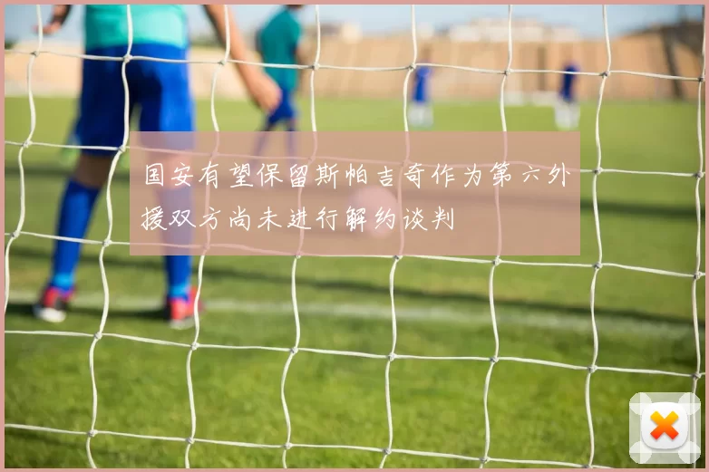 国安有望保留斯帕吉奇作为第六外援双方尚未进行解约谈判