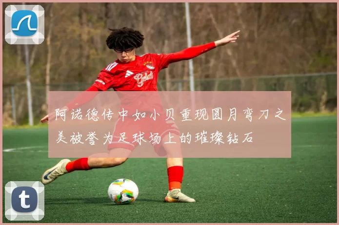 阿诺德传中如小贝重现圆月弯刀之美被誉为足球场上的璀璨钻石