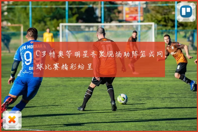 C罗特奥等明星齐聚现场助阵笼式网球比赛精彩纷呈
