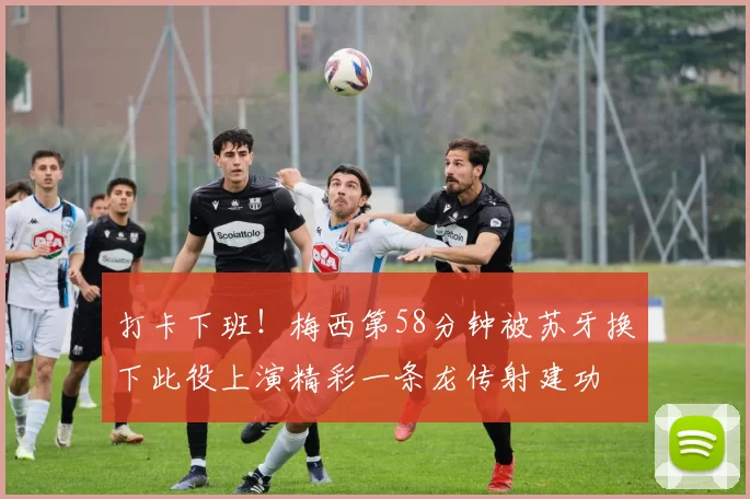 打卡下班！梅西第58分钟被苏牙换下此役上演精彩一条龙传射建功
