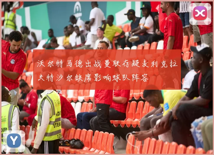 沃尔特马德出战曼联存疑麦利克拉夫特沙尔缺席影响球队阵容