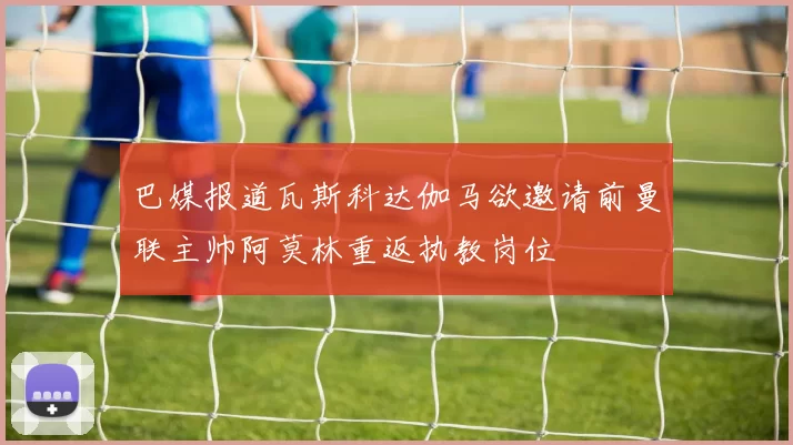 巴媒报道瓦斯科达伽马欲邀请前曼联主帅阿莫林重返执教岗位