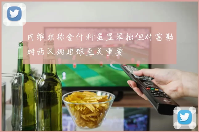 内维尔称舍什科虽显笨拙但对富勒姆西汉姆进球至关重要