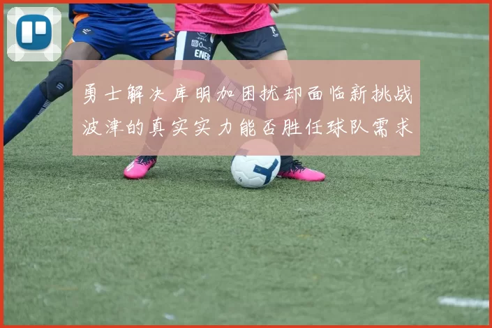 勇士解决库明加困扰却面临新挑战波津的真实实力能否胜任球队需求