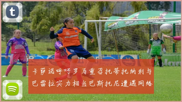 卡萨诺呼吁罗马重召托蒂托纳利与巴雷拉实力相当巴斯托尼遭遇网络暴力