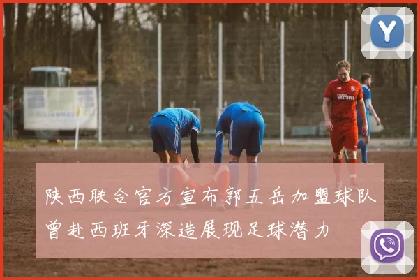 陕西联合官方宣布郭五岳加盟球队曾赴西班牙深造展现足球潜力