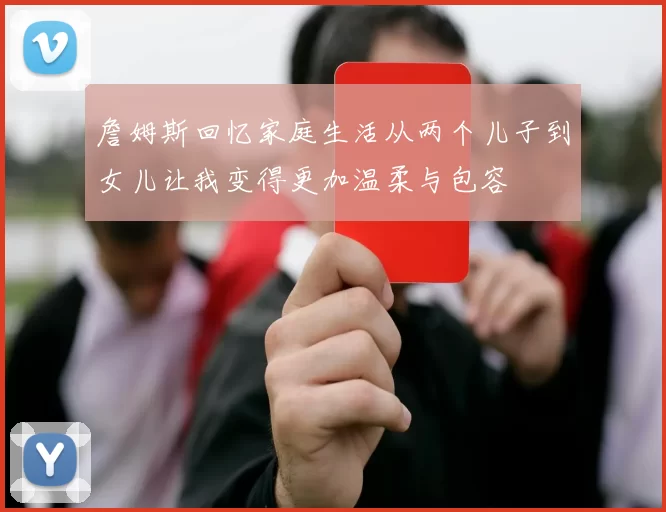 詹姆斯回忆家庭生活从两个儿子到女儿让我变得更加温柔与包容