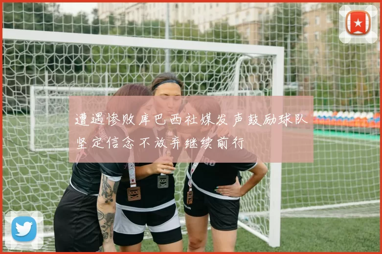 遭遇惨败库巴西社媒发声鼓励球队坚定信念不放弃继续前行