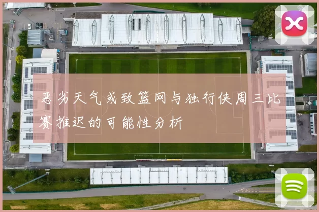 恶劣天气或致篮网与独行侠周三比赛推迟的可能性分析