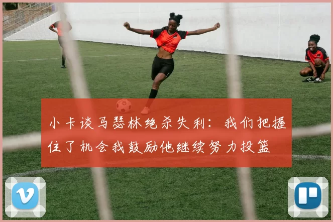 小卡谈马瑟林绝杀失利：我们把握住了机会我鼓励他继续努力投篮