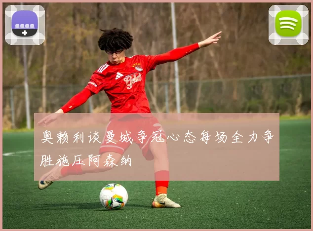 奥赖利谈曼城争冠心态每场全力争胜施压阿森纳