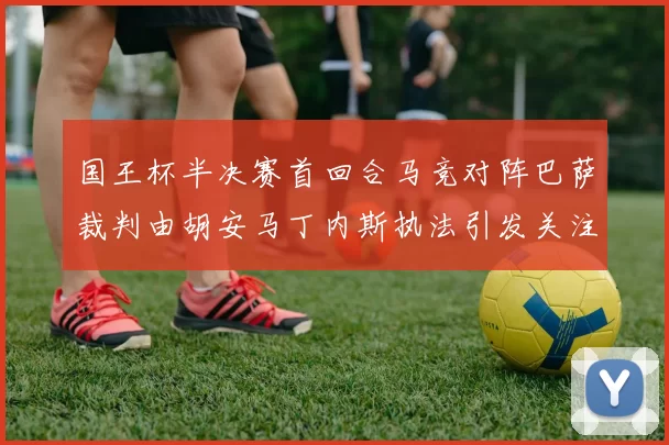 国王杯半决赛首回合马竞对阵巴萨裁判由胡安马丁内斯执法引发关注