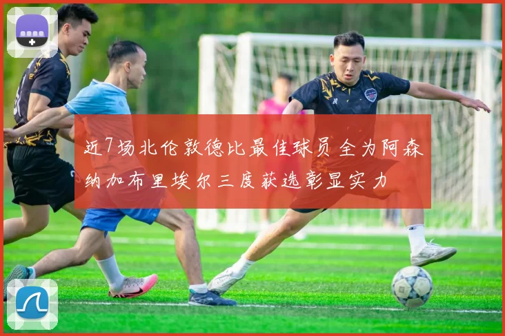近7场北伦敦德比最佳球员全为阿森纳加布里埃尔三度获选彰显实力