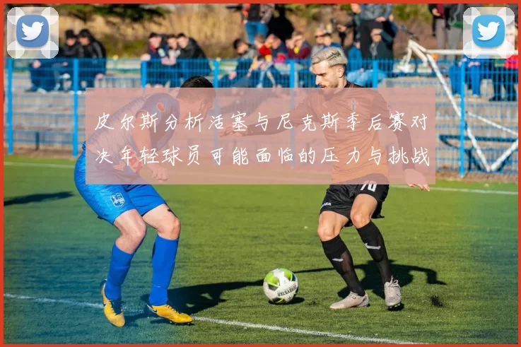 皮尔斯分析活塞与尼克斯季后赛对决年轻球员可能面临的压力与挑战