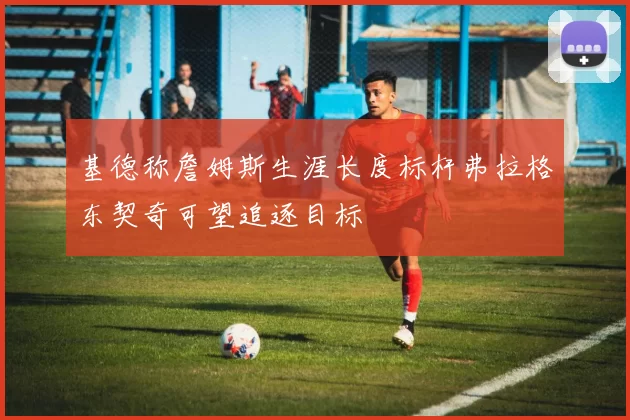 基德称詹姆斯生涯长度标杆弗拉格东契奇可望追逐目标