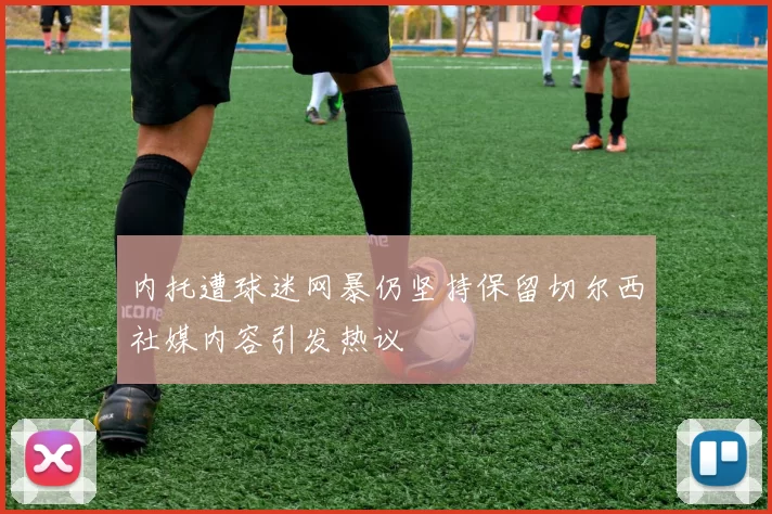 内托遭球迷网暴仍坚持保留切尔西社媒内容引发热议