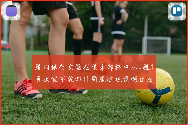 厦门银行女篮在俱乐部杯中以1胜4负收官不敌四川蜀道运达遗憾出局